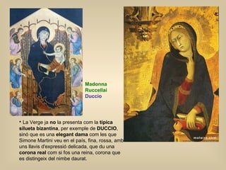 La Verge ja  no  la presenta com la  típica silueta bizantina , per exemple de  DUCCIO , sinó que es una  elegant dama  com les que Simone Martini veu en el país, fina, rossa, amb uns llavis d'expressió delicada, que du una  corona real  com si fos una reina, corona que es distingeix del nimbe daurat. Madonna  Ruccellai Duccio 
