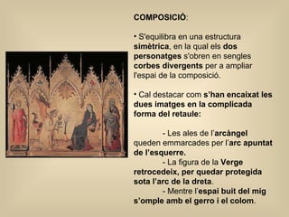 COMPOSICIÓ :  S'equilibra en una estructura  simètrica , en la qual els  dos personatges  s'obren en sengles  corbes divergents  per a ampliar l'espai de la composició.  Cal destacar com  s’han encaixat les dues imatges en la complicada forma del retaule:   - Les ales de l’ arcàngel  queden emmarcades per l’ arc apuntat de l’esquerre. - La figura de la  Verge retrocedeix, per quedar protegida sota l’arc de la dreta . - Mentre l’ espai buit del mig s’omple amb el gerro i el colom .  