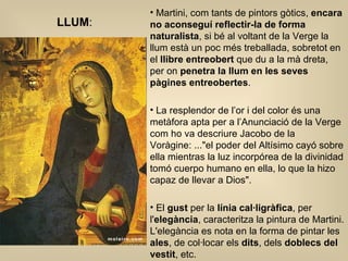 Martini, com tants de pintors gòtics,  encara no aconseguí reflectir-la de forma naturalista , si bé al voltant de la Verge la llum està un poc més treballada, sobretot en el  llibre entreobert  que du a la mà dreta, per on  penetra la llum en les seves pàgines entreobertes .  La resplendor de l’or i del color és una metàfora apta per a l’Anunciació de la Verge com ho va descriure Jacobo de la Voràgine: ...&quot;el poder del Altísimo cayó sobre ella mientras la luz incorpórea de la divinidad tomó cuerpo humano en ella, lo que la hizo capaz de llevar a Dios&quot;.  El  gust  per la  línia cal·ligràfica , per l' elegància , caracteritza la pintura de Martini. L'elegància es nota en la forma de pintar les  ales , de col·locar els  dits , dels  doblecs del vestit , etc.  LLUM : 