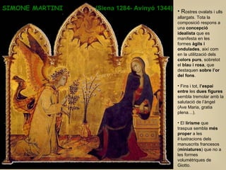 SIMONE MARTINI  (Siena 1284- Avinyó 1344)   R ostres ovalats i ulls allargats. Tota la composició respons a una  concepció idealista  que es manifesta en les formes  àgils i ondulades , així com en la utilització dels  colors purs , sobretot el  blau i rosa , que destaquen  sobre l’or del fons .  Fins i tot,  l’espai entre  les  dues figures  sembla tremolar amb la salutació de l’àngel (Ave Maria, gratia plena…).  El  lirisme  que traspua sembla  més proper  a les il·lustracions dels manuscrits francesos ( miniatures ) que no a les formes volumètriques de Giotto. 