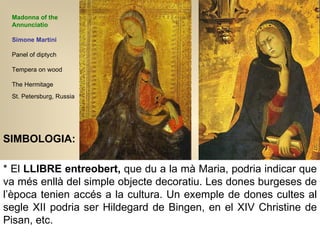 Madonna of the Annunciatio Simone Martini Panel of diptych Tempera on wood  The Hermitage St. Petersburg, Russia   * El  LLIBRE entreobert,  que du a la mà Maria, podria indicar que va més enllà del simple objecte decoratiu. Les dones burgeses de l’època tenien accés a la cultura. Un exemple de dones cultes al segle XII podria ser Hildegard de Bingen, en el XIV Christine de Pisan, etc.  SIMBOLOGIA: 