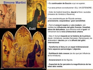 És  continuador de Duccio  a qui va superar. La seva pintura va evolucionar i ELL VA ESTENDRE:  Color de tradició bizantina,  daurat  al fons i aureoles (mosaics de Venècia o Ravenna).  Les característiques de l'Escola sienesa:  preciosisme ,  exquisidesa  i  gran sensibilitat . Però el  conjunt respira  un  aire modern , són visibles les  influències del gòtic francès :  linealitat ,  plena de delicadesa , que entronca amb el  gust  i el refinament de la  nova aristocràcia urbana .   Des d’ Avinyó  impactà en la història de la pintura  (taula i miniatures, escoles franceses i flamenques), és antecedent i  decisiu  per a la  difusió del gòtic internacional . Tansforma el llenç en un espai tridimensional: l’aire separava personatges i objectes . -  Estilització dels cossos  (es diu que per influència de la miniatura). Amanerament  de les figures. -  Capacitat de fer percebre la magnificència de les teles dels vestits . Simone Martini Estil 