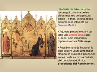 Retaule de l'Anunciació  reconegut com una de les obres mestres de la pintura gòtica i, a més, és una de les pintures més influents de  Simone Martini .  Aquesta pintura elegant va tenir una  àmplia difusió  per Europa, amb importants repercussions a  Catalunya . Possiblement és l’obra en la qual podem veure amb major claredat la dualitat d’influències en les quals es movia l’artista, així com, també, tímids  precedents del Renaixement .  