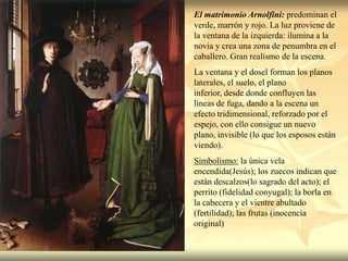El matrimonio Arnolfini: predominan el
verde, marrón y rojo. La luz proviene de
la ventana de la izquierda: ilumina a la
novia y crea una zona de penumbra en el
caballero. Gran realismo de la escena.
La ventana y el dosel forman los planos
laterales, el suelo, el plano
inferior, desde donde confluyen las
líneas de fuga, dando a la escena un
efecto tridimensional, reforzado por el
espejo, con ello consigue un nuevo
plano, invisible (lo que los esposos están
viendo).
Simbolismo: la única vela
encendida(Jesús); los zuecos indican que
están descalzos(lo sagrado del acto); el
perrito (fidelidad conyugal); la borla en
la cabecera y el vientre abultado
(fertilidad); las frutas (inocencia
original)
 