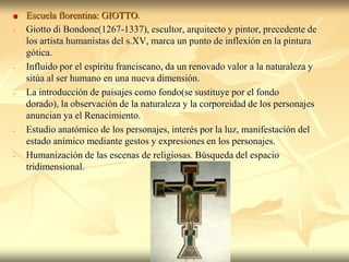    Escuela florentina: GIOTTO.
-   Giotto di Bondone(1267-1337), escultor, arquitecto y pintor, precedente de
    los artista humanistas del s.XV, marca un punto de inflexión en la pintura
    gótica.
-   Influido por el espíritu franciscano, da un renovado valor a la naturaleza y
    sitúa al ser humano en una nueva dimensión.
-   La introducción de paisajes como fondo(se sustituye por el fondo
    dorado), la observación de la naturaleza y la corporeidad de los personajes
    anuncian ya el Renacimiento.
-   Estudio anatómico de los personajes, interés por la luz, manifestación del
    estado anímico mediante gestos y expresiones en los personajes.
-   Humanización de las escenas de religiosas. Búsqueda del espacio
    tridimensional.
 