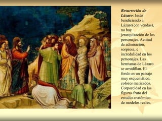 Resurreción de
Lázaro: Jesús
bendiciendo a
Lázaro(con vendas),
no hay
jerarquización de los
personajes. Actitud
de admiración,
sorpresa, e
incredulidad en los
personajes. Las
hermanas de Lázaro
se arrodillan. El
fondo es un paisaje
muy esquemático,
colores matizados.
Corporeidad en las
figuras fruto del
estudio anatómico
de modelos reales.
 