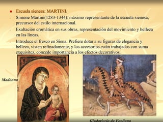    Escuela sienesa: MARTINI.
   -   Simone Martini(1283-1344): máximo representante de la escuela sienesa,
       precursor del estilo internacional.
   -   Exaltación cromática en sus obras, representación del movimiento y belleza
       en las líneas.
   -   Introduce el fresco en Siena. Prefiere dotar a su figuras de elegancia y
       belleza, visten refinadamente, y los accesorios están trabajados con suma
       exquisitez, concede importancia a los efectos decorativos.




Madonna
 