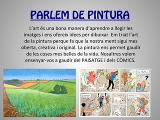 PARLEM DE PINTURA
    L’art és una bona manera d’aprendre a llegir les
 imatges i ens ofereix idees per dibuixar. Em triat l’art
 de la pintura perque fa que la nostra ment sigui mes
oberta, creativa i original. La pintura ens permet gaudir
  de les coses mes belles de la vida. Nosaltres volem
  ensenyar-vos a gaudir del PAISATGE i dels CÒMICS.
 
