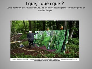 I que, i qué i que´?
David Hockney, pintant al aire lliure… és un pintor actual i precissament no porta un
                                   cavallet lleuger…
 