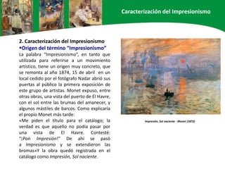 Impresión. Sol naciente - Monet (1872)
2. Caracterización del Impresionismo
Origen del término “Impresionismo”
La palabra “Impresionismo”, en tanto que
utilizada para referirse a un movimiento
artístico, tiene un origen muy concreto, que
se remonta al año 1874, 15 de abril en un
local cedido por el fotógrafo Nadar abrió sus
puertas al público la primera exposición de
este grupo de artistas. Monet expuso, entre
otras obras, una vista del puerto de El Havre,
con el sol entre las brumas del amanecer, y
algunos mástiles de barcos. Como explicaría
el propio Monet más tarde:
«Me piden el título para el catálogo; la
verdad es que aquello no podía pasar por
una vista de El Havre. Contesté:
“¡Pon Impresión!” De ahí se pasó
a Impresionismo y se extendieron las
bromas»Y la obra quedó registrada en el
catálogo como Impresión, Sol naciente.
Caracterización del Impresionismo
 
