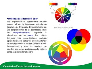 Influencia de la teoría del color
Los impresionistas aprendieron mucho
acerca del uso de los colores estudiando
las obras de Delacroix. Delacroix hacía un
uso sorprendente de los contrastes entre
los complementarios, llegando a
abandonar de su paleta los colores
terrosos. Los impresionistas también
aprendieron de Delacroix que mezclando
los colores con el blanco se obtenía mayor
luminosidad, y que las sombras se
pueden conseguir yuxtaponiendo colores
entre sí, sin utilizar el negro.
Caracterización del Impresionismo
 