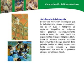 La influencia de la fotografía
Si hay una innovación tecnológica que
ha influido en la pintura impresionista,
esa es sin duda la fotografía. La
captación fotográfica de imágenes
reales progresó espectacularmente
hacia la mitad del s.XIX, desde los
experimentos de daguerrotipia en 1839,
hasta las primeras cámaras portátiles
(con el invento de George Eastman de la
película flexible en 1884). Monet tuvo
hasta cuatro cámaras, y Degas
experimentó con una de las primeras
cámaras portátiles de Kodak.
Caracterización del Impresionismo
 