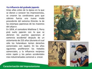La influencia del grabado japonés
Unos años antes de la época en la que
se dieron a conocer los impresionistas,
se crearon las condiciones para que
cobrara fuerza una nueva moda
procedente del extremo Oriente: la de
las estampas japonesas de los maestros
del ukiyo-e.
En 1854, el comodoro Matthew C. Perry
pisó suelo japonés con lo que se
abrieron los puertos japoneses al
comercio occidental después de un
aislamiento de 215 años (durante el cual
sólo los holandeses tenían derechos
comerciales con Japón). En los años
siguientes proliferaron los tratados
comerciales, y la influencia recíproca
entre Japón y los países occidentales
más industrializados comenzó a crecer.
Caracterización del Impresionismo
 
