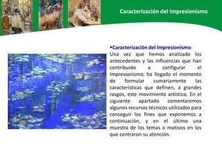 Caracterización del Impresionismo
Una vez que hemos analizado los
antecedentes y las influencias que han
contribuido a configurar el
Impresionismo, ha llegado el momento
de formular sumariamente las
características que definen, a grandes
rasgos, este movimiento artístico. En el
siguiente apartado comentaremos
algunos recursos técnicos utilizados para
conseguir los fines que exponemos a
continuación, y en el último una
muestra de los temas o motivos en los
que centraron su atención.
Caracterización del Impresionismo
 