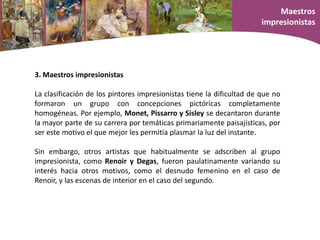 3. Maestros impresionistas
La clasificación de los pintores impresionistas tiene la dificultad de que no
formaron un grupo con concepciones pictóricas completamente
homogéneas. Por ejemplo, Monet, Pissarro y Sisley se decantaron durante
la mayor parte de su carrera por temáticas primariamente paisajísticas, por
ser este motivo el que mejor les permitía plasmar la luz del instante.
Sin embargo, otros artistas que habitualmente se adscriben al grupo
impresionista, como Renoir y Degas, fueron paulatinamente variando su
interés hacia otros motivos, como el desnudo femenino en el caso de
Renoir, y las escenas de interior en el caso del segundo.
Maestros
impresionistas
 
