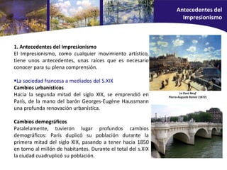 1. Antecedentes del Impresionismo
El Impresionismo, como cualquier movimiento artístico,
tiene unos antecedentes, unas raíces que es necesario
conocer para su plena comprensión.
La sociedad francesa a mediados del S.XIX
Cambios urbanísticos
Hacia la segunda mitad del siglo XIX, se emprendió en
París, de la mano del barón Georges-Eugène Haussmann
una profunda renovación urbanística.
Cambios demográficos
Paralelamente, tuvieron lugar profundos cambios
demográficos: París duplicó su población durante la
primera mitad del siglo XIX, pasando a tener hacia 1850
en torno al millón de habitantes. Durante el total del s.XIX
la ciudad cuadruplicó su población.
Le Pont Neuf
Pierre-Auguste Renoir (1872)
Antecedentes del
Impresionismo
 