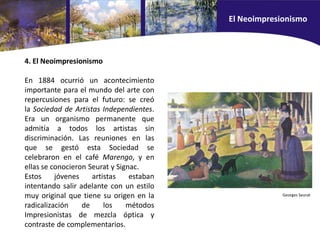 4. El Neoimpresionismo
En 1884 ocurrió un acontecimiento
importante para el mundo del arte con
repercusiones para el futuro: se creó
la Sociedad de Artistas Independientes.
Era un organismo permanente que
admitía a todos los artistas sin
discriminación. Las reuniones en las
que se gestó esta Sociedad se
celebraron en el café Marengo, y en
ellas se conocieron Seurat y Signac.
Estos jóvenes artistas estaban
intentando salir adelante con un estilo
muy original que tiene su origen en la
radicalización de los métodos
Impresionistas de mezcla óptica y
contraste de complementarios.
Georges Seurat
El Neoimpresionismo
 