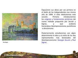 Expusieron sus obras por vez primera en
el Salón de los Independientes ese mismo
año de 1884. A ellos dedicaremos esta
sección. Primero introduciremos
los orígenes y fundamentos pictóricos del
nuevo método propuesto por Seurat y
Signac, y que acabaría
llamándose Neoimpresionismo, puntillismo
o divisionismo.
Posteriormente estudiaremos con algún
detenimiento la obra y el estilo de los dos
representantes más destacados del
Neoimpresionismo: Georges Seurat y Paul
Signac.Paul Signac
El Neoimpresionismo
 