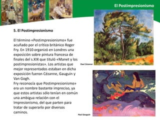 5. El Postimpresionismo
El término «Postimpresionismo» fue
acuñado por el crítico británico Roger
Fry. En 1910 organizó en Londres una
exposición sobre pintura francesa de
finales del s.XIX que tituló «Manet y los
postimpresionistas». Los artistas que
mejor representados estaban en dicha
exposición fueron Cézanne, Gauguin y
Van Gogh.
Fry reconocía que Postimpresionismo»
era un nombre bastante impreciso, ya
que estos artistas sólo tenían en común
una ambigua relación con el
Impresionismo, del que parten para
tratar de superarlo por diversos
caminos.
Paul Cézanne
Paul Gauguin
El Postimpresionismo
 