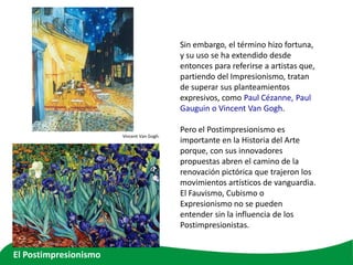 Sin embargo, el término hizo fortuna,
y su uso se ha extendido desde
entonces para referirse a artistas que,
partiendo del Impresionismo, tratan
de superar sus planteamientos
expresivos, como Paul Cézanne, Paul
Gauguin o Vincent Van Gogh.
Pero el Postimpresionismo es
importante en la Historia del Arte
porque, con sus innovadores
propuestas abren el camino de la
renovación pictórica que trajeron los
movimientos artísticos de vanguardia.
El Fauvismo, Cubismo o
Expresionismo no se pueden
entender sin la influencia de los
Postimpresionistas.
Vincent Van Gogh.
El Postimpresionismo
 