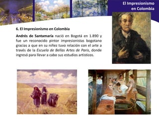 Andrés de Santamaría nació en Bogotá en 1.890 y
fue un reconocido pintor impresionistas bogotano
gracias a que en su niñez tuvo relación con el arte a
través de la Escuela de Bellas Artes de Paris, donde
ingresó para llevar a cabo sus estudios artísticos.
6. El Impresionismo en Colombia
El Impresionismo
en Colombia
 