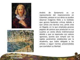 Andrés de Santamaría es un
representante del impresionismo en
Colombia, porque en sus obras se pueden
observar imágenes fieles a la realidad,
que genero bastantes criticas debido a
que utilizo una técnica rara, jamás vista
en Bogotá, en la que empleaba gruesos
pegotes de pintura que producían en sus
cuadros un cierto efecto tridimensional
debido a que se expresaba con colores
agresivos, puesto que rompió con los
rígidos parámetros establecidos por la
Academia, que había obligado a los
artistas a seguir normas preconcebidas
que coartaban su libertad.
El Impresionismo
en Colombia
 