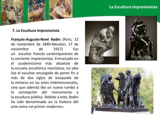 François-Auguste-René Rodin (París, 12
de noviembre de 1840-Meudon, 17 de
noviembre de 1917) fue
un escultor francés contemporáneo de
la corriente impresionista. Enmarcado en
el academicismo más absoluto de
la escuela escultórica neoclásica, no sólo
fue el escultor encargado de poner fin a
más de dos siglos de búsqueda de
la mimesis en las artes tridimensionales,
sino que además dio un nuevo rumbo a
la concepción del monumento y
la escultura pública. Debido a esto, Rodin
ha sido denominado en la historia del
arte como «el primer moderno».
7. La Escultura Impresionista
La Escultura Impresionista
 