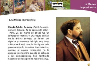 Claude-Achille Debussy (Saint-Germain-
en-Laye, Francia, 22 de agosto de 1862 -
París, 25 de marzo de 1918) fue un
compositor francés y una figura central
en la música europea de finales del
siglo XIX y comienzos del siglo XX y, junto
a Maurice Ravel, una de las figuras más
prominentes de la música impresionista,
aunque al propio compositor no le
gustaba este término cuando se aplicaba
a sus composiciones. Fue nombrado
Caballero de la Legión de Honor en 1903.
8. La Música Impresionista
La Música
Impresionista
 