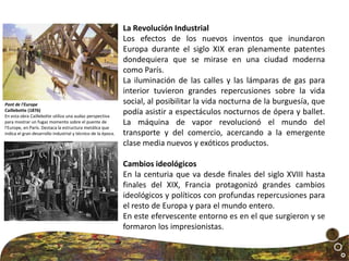 La Revolución Industrial
Los efectos de los nuevos inventos que inundaron
Europa durante el siglo XIX eran plenamente patentes
dondequiera que se mirase en una ciudad moderna
como París.
La iluminación de las calles y las lámparas de gas para
interior tuvieron grandes repercusiones sobre la vida
social, al posibilitar la vida nocturna de la burguesía, que
podía asistir a espectáculos nocturnos de ópera y ballet.
La máquina de vapor revolucionó el mundo del
transporte y del comercio, acercando a la emergente
clase media nuevos y exóticos productos.
Cambios ideológicos
En la centuria que va desde finales del siglo XVIII hasta
finales del XIX, Francia protagonizó grandes cambios
ideológicos y políticos con profundas repercusiones para
el resto de Europa y para el mundo entero.
En este efervescente entorno es en el que surgieron y se
formaron los impresionistas.
Pont de l'Europe
Caillebotte (1876)
En esta obra Caillebotte utiliza una audaz perspectiva
para mostrar un fugaz momento sobre el puente de
l'Europe, en París. Destaca la estructura metálica que
indica el gran desarrollo industrial y técnico de la época.
 