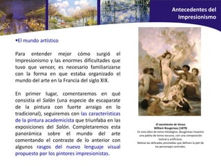El mundo artístico
Para entender mejor cómo surgió el
Impresionismo y las enormes dificultades que
tuvo que vencer, es necesario familiarizarse
con la forma en que estaba organizado el
mundo del arte en la Francia del siglo XIX.
En primer lugar, comentaremos en qué
consistía el Salón (una especie de escaparate
de la pintura con fuerte arraigo en lo
tradicional), seguiremos con las características
de la pintura academicista que triunfaba en las
exposiciones del Salón. Completaremos esta
panorámica sobre el mundo del arte
comentando el contraste de lo anterior con
algunos rasgos del nuevo lenguaje visual
propuesto por los pintores impresionistas.
El nacimiento de Venus
William Bougereau (1879)
En esta obra de tema mitológico, Bougereau muestra
una paleta de tonos oscuros, con una composición
teatral y artificiosa.
Nótese las delicadas pinceladas que definen la piel de
los personajes centrales.
Antecedentes del
Impresionismo
 