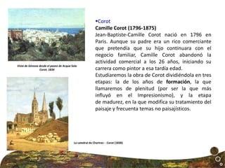 Corot
Camille Corot (1796-1875)
Jean-Baptiste-Camille Corot nació en 1796 en
Paris. Aunque su padre era un rico comerciante
que pretendía que su hijo continuara con el
negocio familiar, Camille Corot abandonó la
actividad comercial a los 26 años, iniciando su
carrera como pintor a esa tardía edad.
Estudiaremos la obra de Corot dividiéndola en tres
etapas: la de los años de formación, la que
llamaremos de plenitud (por ser la que más
influyó en el Impresionismo), y la etapa
de madurez, en la que modifica su tratamiento del
paisaje y frecuenta temas no paisajísticos.
Vista de Génova desde el paseo de Acqua Sola
Corot, 1834
La catedral de Chartres - Corot (1830)
 