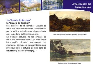 La “Escuela de Barbizon”
La “Escuela de Barbizon”
Los pintores de la llamada “Escuela de
Barbizon” son comúnmente considerados
por la crítica actual como el precedente
más inmediato del Impresionismo.
En nuestro estudio de los artistas de
Barbizon, comenzaremos con una breve
introducción donde mostraremos los
elementos comunes a estos pintores, para
proseguir con el estudio de una obra de
Rousseau y otra de Daubigny.
La ribera del río - Charles Daubigny (1866).
Vista de las afueras de Granville - Théodore Rousseau (1833)
Antecedentes del
Impresionismo
 