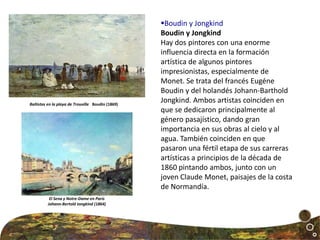 Boudin y Jongkind
Boudin y Jongkind
Hay dos pintores con una enorme
influencia directa en la formación
artística de algunos pintores
impresionistas, especialmente de
Monet. Se trata del francés Eugéne
Boudin y del holandés Johann-Barthold
Jongkind. Ambos artistas coinciden en
que se dedicaron principalmente al
género pasajístico, dando gran
importancia en sus obras al cielo y al
agua. También coinciden en que
pasaron una fértil etapa de sus carreras
artísticas a principios de la década de
1860 pintando ambos, junto con un
joven Claude Monet, paisajes de la costa
de Normandía.
El Sena y Notre-Dame en París
Johann-Bertold Jongkind (1864)
Bañistas en la playa de Trouville Boudin (1869)
 