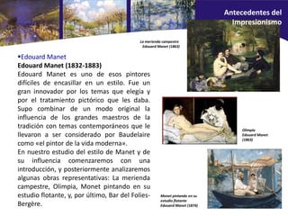 Edouard Manet
Edouard Manet (1832-1883)
Edouard Manet es uno de esos pintores
difíciles de encasillar en un estilo. Fue un
gran innovador por los temas que elegía y
por el tratamiento pictórico que les daba.
Supo combinar de un modo original la
influencia de los grandes maestros de la
tradición con temas contemporáneos que le
llevaron a ser considerado por Baudelaire
como «el pintor de la vida moderna».
En nuestro estudio del estilo de Manet y de
su influencia comenzaremos con una
introducción, y posteriormente analizaremos
algunas obras representativas: La merienda
campestre, Olimpia, Monet pintando en su
estudio flotante, y, por último, Bar del Folies-
Bergère.
Monet pintando en su
estudio flotante
Edouard Manet (1874)
Olimpia
Edouard Manet
(1863)
La merienda campestre
Edouard Manet (1863)
Antecedentes del
Impresionismo
 