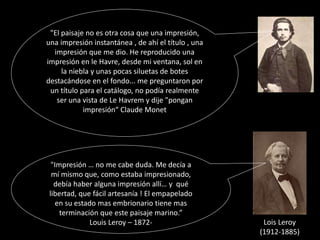 "Impresión … no me cabe duda. Me decía a
mí mismo que, como estaba impresionado,
debía haber alguna impresión allí… y qué
libertad, que fácil artesanía ! El empapelado
en su estado mas embrionario tiene mas
terminación que este paisaje marino.”
Louis Leroy – 1872- Lois Leroy
(1912-1885)
"El paisaje no es otra cosa que una impresión,
una impresión instantánea , de ahí el título , una
impresión que me dio. He reproducido una
impresión en le Havre, desde mi ventana, sol en
la niebla y unas pocas siluetas de botes
destacándose en el fondo... me preguntaron por
un título para el catálogo, no podía realmente
ser una vista de Le Havrem y dije "pongan
impresión“ Claude Monet
 
