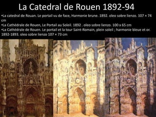 La Catedral de Rouen 1892-94
•La catedral de Rouan. Le portail vu de face, Harmonie brune. 1892. oleo sobre lienzo. 107 × 74
cm
•La Cathédrale de Rouen, Le Portail au Soleil. 1892 . oleo sobre lienzo. 100 x 65 cm
•La Cathédrale de Rouen. Le portail et la tour Saint-Romain, plein soleil ; harmonie bleue et or.
1892-1893. oleo sobre lienzo 107 × 73 cm
 