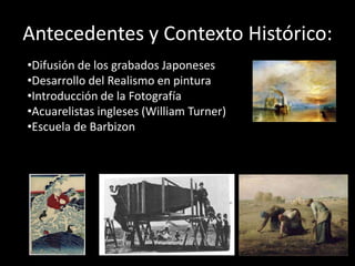 Antecedentes y Contexto Histórico:
•Difusión de los grabados Japoneses
•Desarrollo del Realismo en pintura
•Introducción de la Fotografía
•Acuarelistas ingleses (William Turner)
•Escuela de Barbizon
 