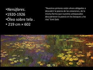 •Nenúfares.
•1920-1926
•Óleo sobre tela .
• 219 cm × 602
“Nuestros pintores están ahora obligados a
descubrir la poesía de las estaciones, de la
misma forma que nuestros antepasados
descubrieron la poesía en los bosques y los
ríos” Emil Zolá
 