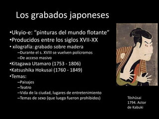Los grabados japoneses
•Ukyio-e: “pinturas del mundo flotante”
•Producidos entre los siglos XVII-XX
• xilografía: grabado sobre madera
–Durante el s. XVIII se vuelven polícromos
–De acceso masivo
•Kitagawa Utamaro (1753 - 1806)
•Katsushika Hokusai (1760 - 1849)
•Temas:
–Paisajes
–Teatro
–Vida de la ciudad, lugares de entretenimiento
–Temas de sexo (que luego fueron prohibidos) Tōshūsai
1794. Actor
de Kabuki
 