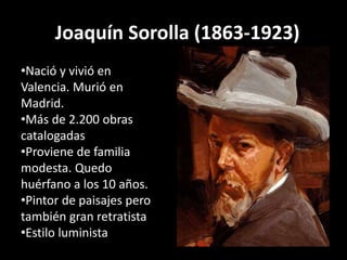 Joaquín Sorolla (1863-1923)
•Nació y vivió en
Valencia. Murió en
Madrid.
•Más de 2.200 obras
catalogadas
•Proviene de familia
modesta. Quedo
huérfano a los 10 años.
•Pintor de paisajes pero
también gran retratista
•Estilo luminista
 