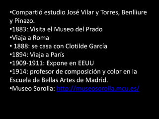 •Compartió estudio José Vilar y Torres, Benlliure
y Pinazo.
•1883: Visita el Museo del Prado
•Viaja a Roma
• 1888: se casa con Clotilde García
•1894: Viaja a París
•1909-1911: Expone en EEUU
•1914: profesor de composición y color en la
Escuela de Bellas Artes de Madrid.
•Museo Sorolla: http://museosorolla.mcu.es/
 