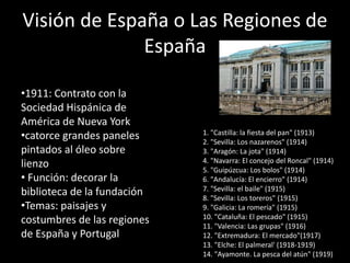Visión de España o Las Regiones de
España
•1911: Contrato con la
Sociedad Hispánica de
América de Nueva York
•catorce grandes paneles
pintados al óleo sobre
lienzo
• Función: decorar la
biblioteca de la fundación
•Temas: paisajes y
costumbres de las regiones
de España y Portugal
1. "Castilla: la fiesta del pan" (1913)
2. "Sevilla: Los nazarenos" (1914)
3. "Aragón: La jota" (1914)
4. "Navarra: El concejo del Roncal" (1914)
5. "Guipúzcua: Los bolos" (1914)
6. "Andalucía: El encierro" (1914)
7. "Sevilla: el baile" (1915)
8. "Sevilla: Los toreros" (1915)
9. "Galicia: La romería" (1915)
10. "Cataluña: El pescado" (1915)
11. "Valencia: Las grupas" (1916)
12. "Extremadura: El mercado"(1917)
13. "Elche: El palmeral' (1918-1919)
14. "Ayamonte. La pesca del atún" (1919)
 