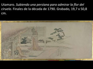 Utamaro. Subiendo una persiana para admirar la flor del
ciruelo. Finales de la década de 1790. Grabado, 19,7 x 50,8
cm.
 