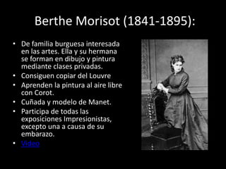 Berthe Morisot (1841-1895):
• De familia burguesa interesada
en las artes. Ella y su hermana
se forman en dibujo y pintura
mediante clases privadas.
• Consiguen copiar del Louvre
• Aprenden la pintura al aire libre
con Corot.
• Cuñada y modelo de Manet.
• Participa de todas las
exposiciones Impresionistas,
excepto una a causa de su
embarazo.
• Video
 