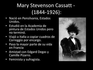 Mary Stevenson Cassatt -
(1844-1926):
• Nació en Pensilvania, Estados
Unidos.
• Estudió en la Academia de
pintura de Estados Unidos pero
no terminó.
• Viajó a Italia a copiar cuadros de
Correggio por encargo.
• Paso la mayor parte de su vida
en Francia
• Amistad con Edgard Degas y
Camille Pizarro.
• Feminista y sufragista.
 