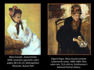 Mary Cassatt . Autorretrato.
1878. acuarela y gouache sobre
papel, 60 x 41 cm, Metropolitan
Museum, Nueva York
Edgard Degas. Mary Cassatt sentada,
sosteniendo cartas. 1880–1884. Óleo
sobre tela. 73,3 x 60 cm. Smithsonian's
National Portrait Gallery.
 