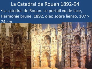 La Catedral de Rouen 1892-94
•La catedral de Rouan. Le portail vu de face,
Harmonie brune. 1892. oleo sobre lienzo. 107 ×
74 cm
•La Cathédrale de Rouen, Le Portail au Soleil.
1892 . oleo sobre lienzo. 100 x 65 cm
•La Cathédrale de Rouen. Le portail et la tour
Saint-Romain, plein soleil ; harmonie bleue et
or. 1892-1893. oleo sobre lienzo 107 × 73 cm
 
