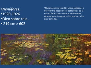 •Nenúfares.
•1920-1926
•Óleo sobre tela .
• 219 cm × 602
“Nuestros pintores están ahora obligados a
descubrir la poesía de las estaciones, de la
misma forma que nuestros antepasados
descubrieron la poesía en los bosques y los
ríos” Emil Zolá
 