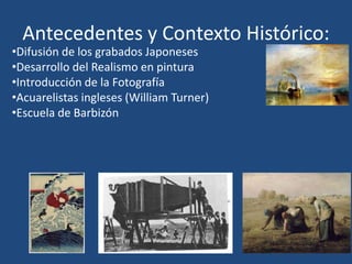 Antecedentes y Contexto Histórico:
•Difusión de los grabados Japoneses
•Desarrollo del Realismo en pintura
•Introducción de la Fotografía
•Acuarelistas ingleses (William Turner)
•Escuela de Barbizón
 