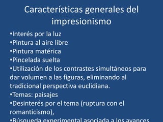 Características generales del
impresionismo
•Interés por la luz
•Pintura al aire libre
•Pintura matérica
•Pincelada suelta
•Utilización de los contrastes simultáneos para
dar volumen a las figuras, eliminando al
tradicional perspectiva euclidiana.
•Temas: paisajes
•Desinterés por el tema (ruptura con el
romanticismo),
 
